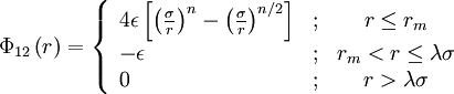 
\Phi_{12}\left( r \right) = 
\left\{ \begin{array}{lcc}
4 \epsilon \left[ \left(\frac{\sigma}{r} \right)^{n}-  \left( \frac{\sigma}{r}\right)^{n/2} \right]  &&nbsp;; & r \leq r_m \\
- \epsilon &&nbsp;; &r_m < r \leq \lambda \sigma \\
0         &&nbsp;; & r >\lambda \sigma \end{array} \right.
